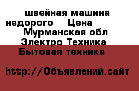 швейная машина недорого  › Цена ­ 3 000 - Мурманская обл. Электро-Техника » Бытовая техника   